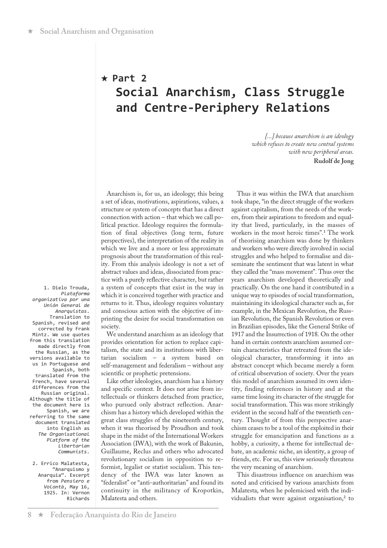 *  Social Anarchism and Or  organizativa por una Unidn General de  us in Portuguese and  translated fron the French, have several differénces from the Russian original. Although the title of ‘the document. here 15 Spanish, we are referring to the sane document. translated into English as  The Organtsational patform of the  2. Errico Malatesta,  Anarquia”. Excerpt From pensiero ¢ volonta, kay 16, 1925, In: Vernon  1. bielo Trouda,  Translation o Corrected by Frank nade directly fron  versions svailmle to tarian socialism — 2 system  self-management and federalism ~ without any scientific or prophetic pretensions  Like other ideologies, anarchism has a history and specific context. It does not arise from in- tellectuals or thinkers detached from practice, who pursued only abstract reflection. Anar- chism has a history which developed within the great class struggles of the nineteenth century, when it was theorised by Proudhon and took shape in the midst of the International Workers {50 & e Association (IWA), with the work of Bakunin, Comuntsts.  Guillaume, Reclus and others who advocated revolutionary socialism in opposition to re- formist, legalist or statist socialism. This ten- dency of the IWA was later known as “federalist” or “anti-authoritarian” and found its continuity in the militancy of Kropotkin,  anisation  * Part 2  Social Anarchism, Class Struggle and Centre-Periphery Relations  Anarchism s, for us, an ideology; this being aset of ideas, motivations, aspiations, values, a structure or system of concepts that has a direct connection with action ~ that which we call po- litcal practice. Ideology requires the formula- tion of final objectives (long term, future perspecives), the interpretation of the reality in which we live and a more or less approximate prognosis about the transformation of this real- ity. From this analysis ideology is not a set of abstract values and ideas, dissociated from prac- tice with a purely rflective character, but rather a system of concepts that exist in the way in Plataforna  \hich itis conceived together with practice and returns to it. Thus, ideology requires voluntary narquistas.  and conscious action with the objective of im- printing the desire for social transformation on  society.  Spanish, both  “Anarquisno  Richards  Malatesta and others.  ’We understand anarchism as an ideology that provides orientation for action to replace capi- talism, the state and its institutions with liber-  8 *x  Federagio Anarquista do Rio de Janeiro  L] becase anarchisn is an idealogy wbich refuses o create neww centralsystems with new peripheral areas  Rudolf de Jong  Thus it was within the IWA that anarchism took shape, ‘i the direct struggle of the workers against capitalism, from the needs of the work- exs, from their aspirations to fieedom and equal- ity that lived, particularly, in the masses of workers in the most heroic times”.* The work of theorising anarchism was done by thinkers and workers who were directly involved in social struggles and who helped to formalise and di seminate the sentiment that was latent in what they called the “mass movement”. Thus over the years anarchism developed theoretically and practically. On the one hand it contributed in a unique way to episodes of social transformation, ‘maintaining its deological character such as, for example, in the Mexican Revolution, the Russ- ian Revolution, the Spanish Revolution or even in Brazilian episodes, like the General Strike of 1917 and the Insurrection of 1918. On the other hand in certain contexts anarchism assumed cer- tain characteristics that reteeated from the ide- ological character, transforming it into an abstract concept which became merely a form of eritical observation of society. Over the years this model of anarchism assumed its own iden- tity, finding references in history and at the same time losing its character o the struggle for social transformation. This was more strikingly evident in the second half of the twentieth cen- tury. Thought of from this perspective anar- chism ceases to be a tool of the exploited in their struggle for emancipation and functions as a hobby, a curiosity, a theme for intellectual de- bate, an academic niche, an identity, a group of friends, etc. For us, this view seriously threatens the very meaning of anarchism  This disastrous influence on anarchism was noted and riticised by various anarchists from Malatesta, when he polemicised with the indi- vidualists that were against organisation,? to 